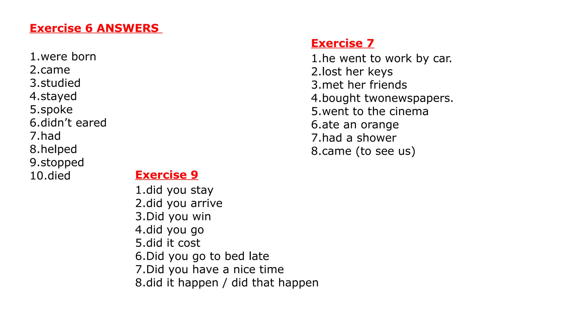 Exercise 6 ANSWERS
1.were born
2.came
3.studied
4.stayed
5.spoke
6.didn’t eared
7.had
8.helped
9.stopped
10.died
Exercise 7
1.he went to work by car.
2.lost her keys
3.met her friends
4.bought twonewspapers.
5.went to the cinema
6.ate an orange
7.had a shower
8.came (to see us)
Exercise 9
1.did you stay
2.did you arrive
3.Did you win
4.did you go
5.did it cost
6.Did you go to bed late
7.Did you have a nice time
8.did it happen / did that happen
 