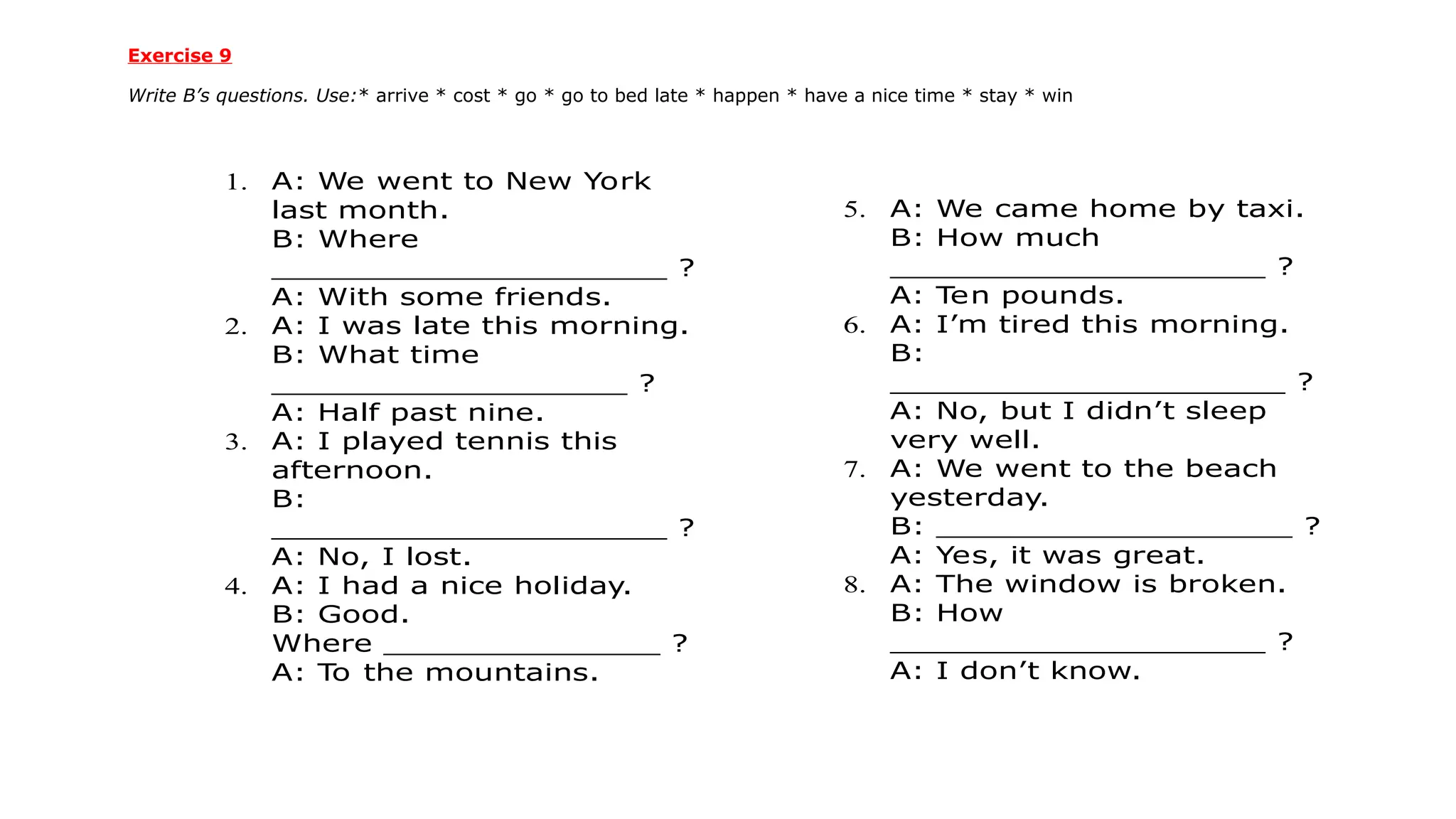 Exercise 9
Write B’s questions. Use:* arrive * cost * go * go to bed late * happen * have a nice time * stay * win
1. A: We went to New York
last month.
B: Where
____________________ ?
A: With some friends.
2. A: I was late this morning.
B: What time
__________________ ?
A: Half past nine.
3. A: I played tennis this
afternoon.
B:
____________________ ?
A: No, I lost.
4. A: I had a nice holiday.
B: Good.
Where ______________ ?
A: T
o the mountains.
5. A: We came home by taxi.
B: How much
___________________ ?
A: T
en pounds.
6. A: I’m tired this morning.
B:
____________________ ?
A: No, but I didn’t sleep
very well.
7. A: We went to the beach
yesterday.
B: __________________ ?
A: Yes, it was great.
8. A: The window is broken.
B: How
___________________ ?
A: I don’t know.
 