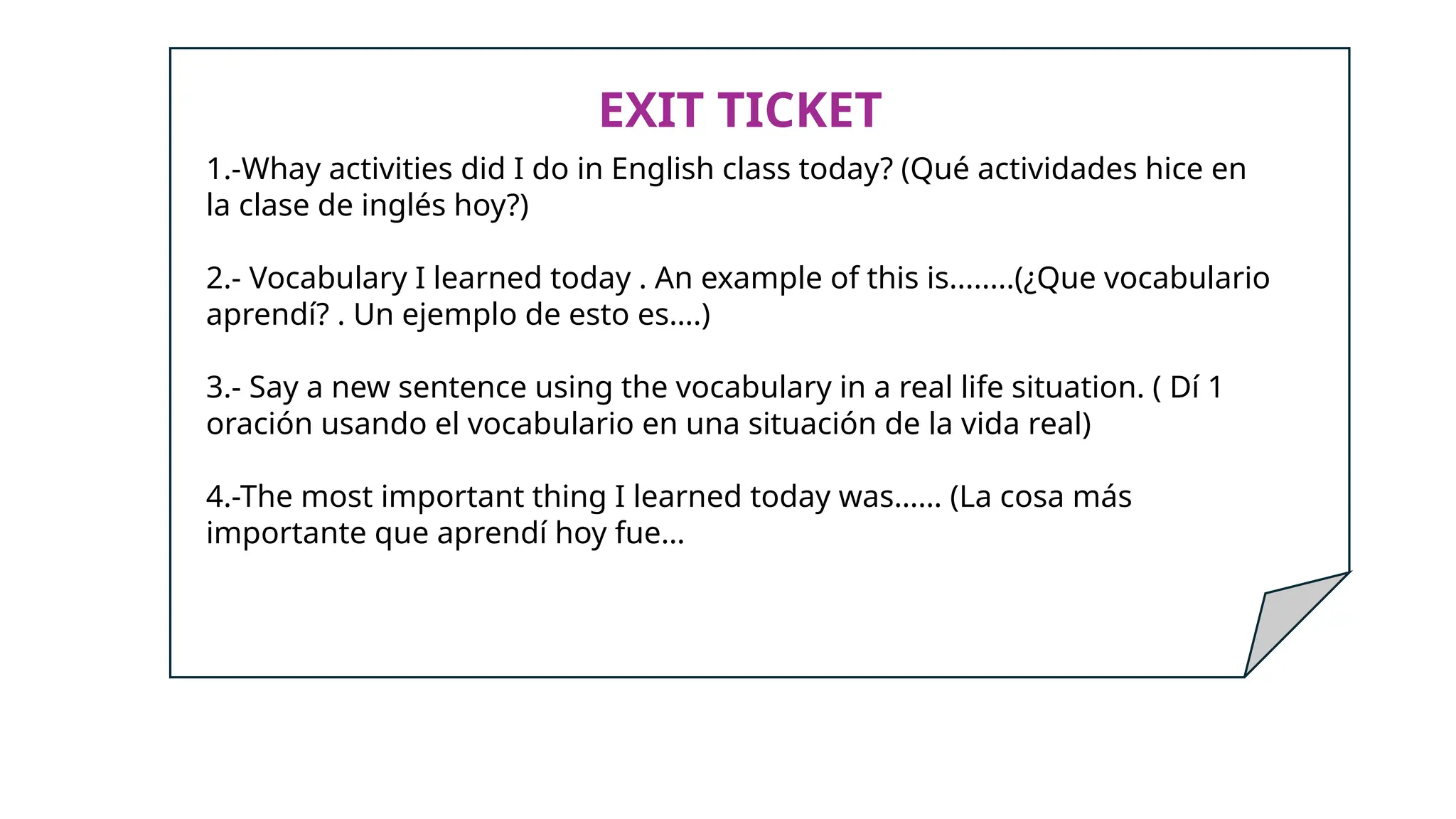 EXIT TICKET
1.-Whay activities did I do in English class today? (Qué actividades hice en
la clase de inglés hoy?)
2.- Vocabulary I learned today . An example of this is........(¿Que vocabulario
aprendí? . Un ejemplo de esto es….)
3.- Say a new sentence using the vocabulary in a real life situation. ( Dí 1
oración usando el vocabulario en una situación de la vida real)
4.-The most important thing I learned today was…… (La cosa más
importante que aprendí hoy fue…
 