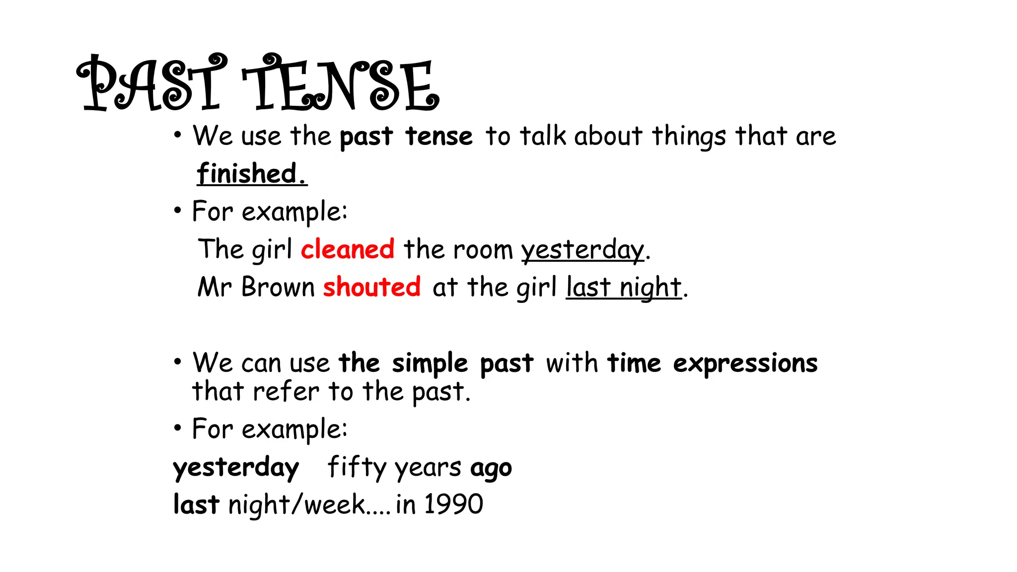 PAST TENSE
• We use the past tense to talk about things that are
finished.
• For example:
The girl cleaned the room yesterday.
Mr Brown shouted at the girl last night.
• We can use the simple past with time expressions
that refer to the past.
• For example:
yesterday fifty years ago
last night/week....in 1990
 