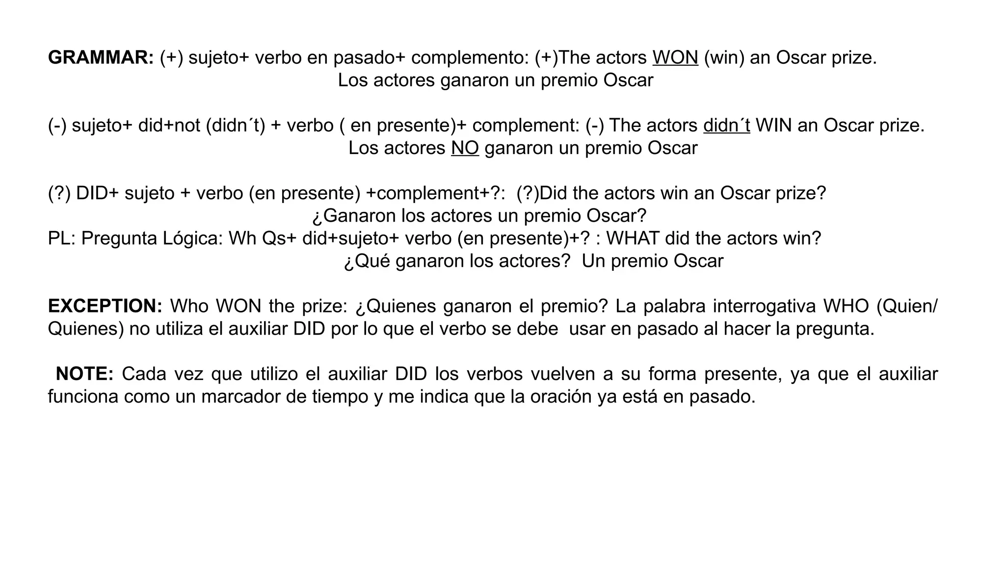 GRAMMAR: (+) sujeto+ verbo en pasado+ complemento: (+)The actors WON (win) an Oscar prize.
Los actores ganaron un premio Oscar
(-) sujeto+ did+not (didn´t) + verbo ( en presente)+ complement: (-) The actors didn´t WIN an Oscar prize.
Los actores NO ganaron un premio Oscar
(?) DID+ sujeto + verbo (en presente) +complement+?: (?)Did the actors win an Oscar prize?
¿Ganaron los actores un premio Oscar?
PL: Pregunta Lógica: Wh Qs+ did+sujeto+ verbo (en presente)+? : WHAT did the actors win?
¿Qué ganaron los actores? Un premio Oscar
EXCEPTION: Who WON the prize: ¿Quienes ganaron el premio? La palabra interrogativa WHO (Quien/
Quienes) no utiliza el auxiliar DID por lo que el verbo se debe usar en pasado al hacer la pregunta.
NOTE: Cada vez que utilizo el auxiliar DID los verbos vuelven a su forma presente, ya que el auxiliar
funciona como un marcador de tiempo y me indica que la oración ya está en pasado.
 