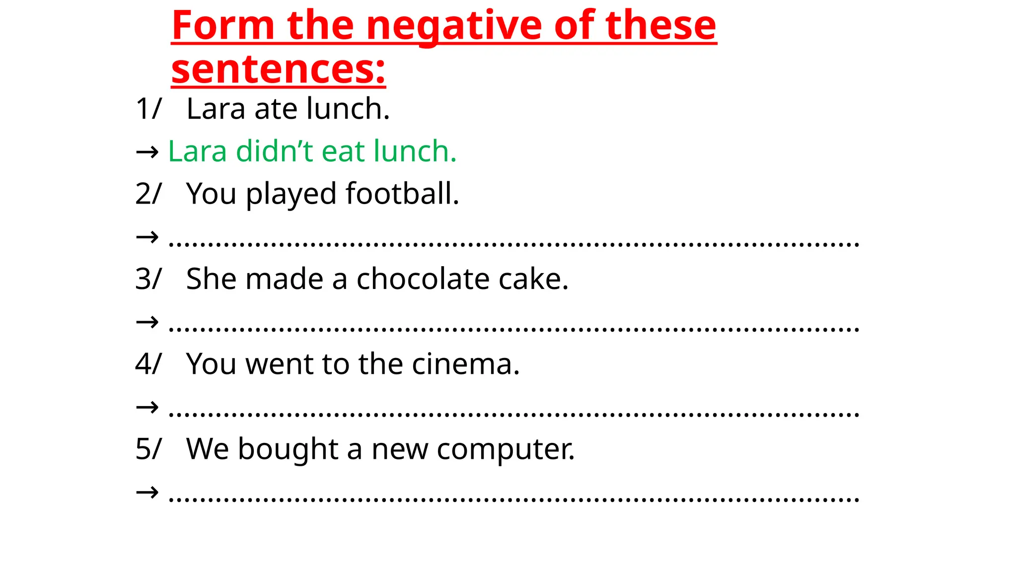 Form the negative of these
sentences:
1/ Lara ate lunch.
→ Lara didn’t eat lunch.
2/ You played football.
→ ........................................................................................
3/ She made a chocolate cake.
→ ........................................................................................
4/ You went to the cinema.
→ ........................................................................................
5/ We bought a new computer.
→ ........................................................................................
 