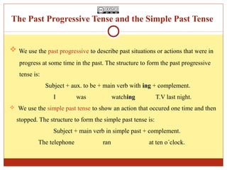 The Past Progressive Tense and the Simple Past Tense


 We use the past progressive to describe past situations or actions that were in
   progress at some time in the past. The structure to form the past progressive
   tense is:
               Subject + aux. to be + main verb with ing + complement.
                  I        was             watching          T.V last night.
 We use the simple past tense to show an action that occured one time and then

  stopped. The structure to form the simple past tense is:
                  Subject + main verb in simple past + complement.
           The telephone             ran               at ten o´clock.
 