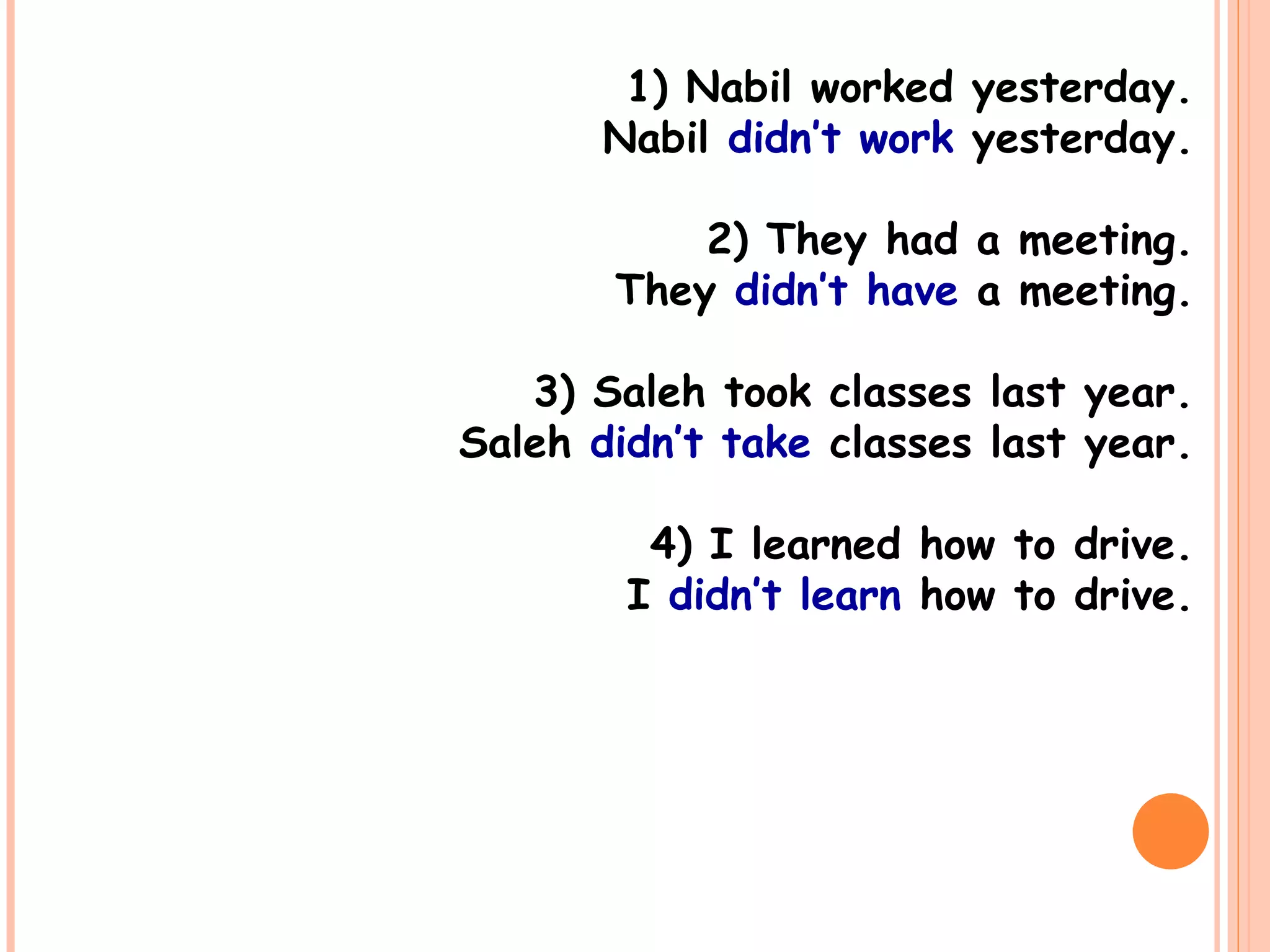 1) Nabil worked yesterday.
Nabil didn’t work yesterday.
2) They had a meeting.
They didn’t have a meeting.
3) Saleh took classes last year.
Saleh didn’t take classes last year.
4) I learned how to drive.
I didn’t learn how to drive.
 