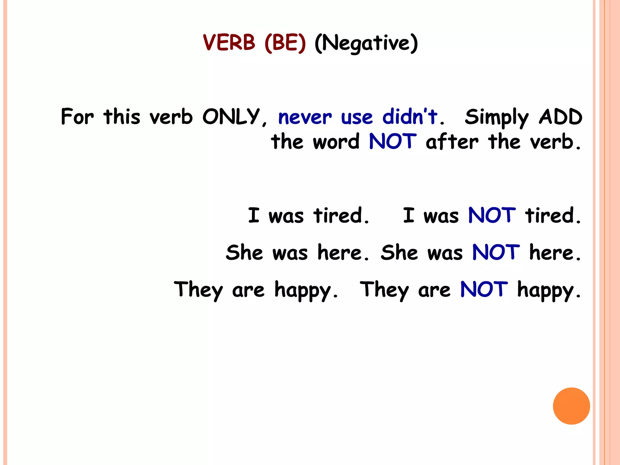 VERB (BE) (Negative)
For this verb ONLY, never use didn’t. Simply ADD
the word NOT after the verb.
I was tired. I was NOT tired.
She was here. She was NOT here.
They are happy. They are NOT happy.
 