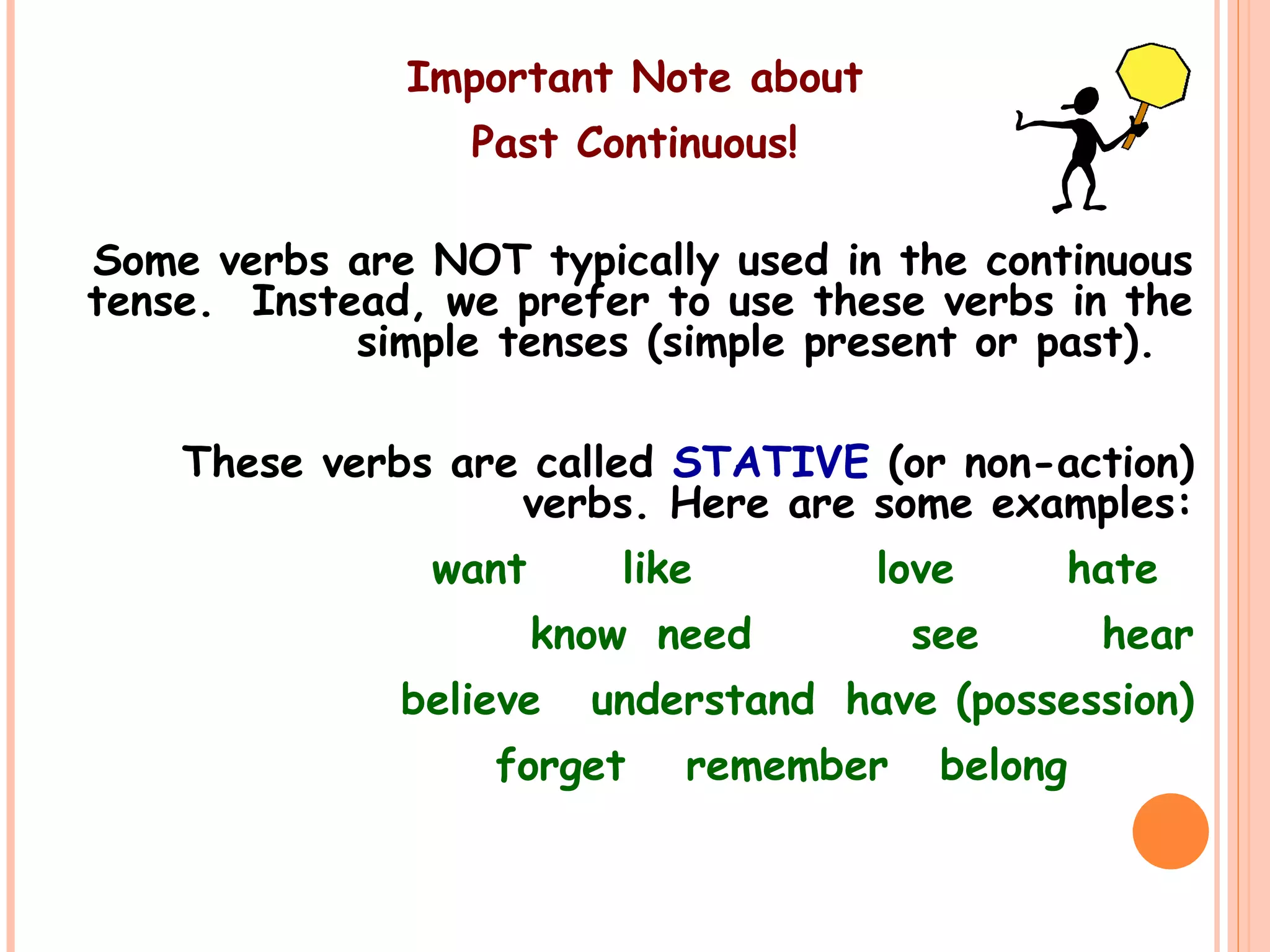 Important Note about
Past Continuous!
Some verbs are NOT typically used in the continuous
tense. Instead, we prefer to use these verbs in the
simple tenses (simple present or past).
These verbs are called STATIVE (or non-action)
verbs. Here are some examples:
want like love hate
know need see hear
believe understand have (possession)
forget remember belong
 