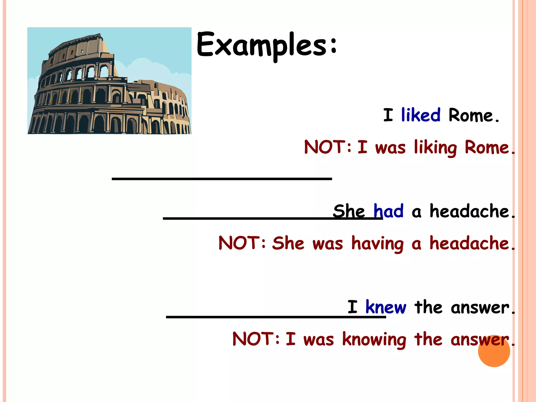 Examples:
I liked Rome.
NOT: I was liking Rome.
She had a headache.
NOT: She was having a headache.
I knew the answer.
NOT: I was knowing the answer.
_____________
_____________
_____________
 