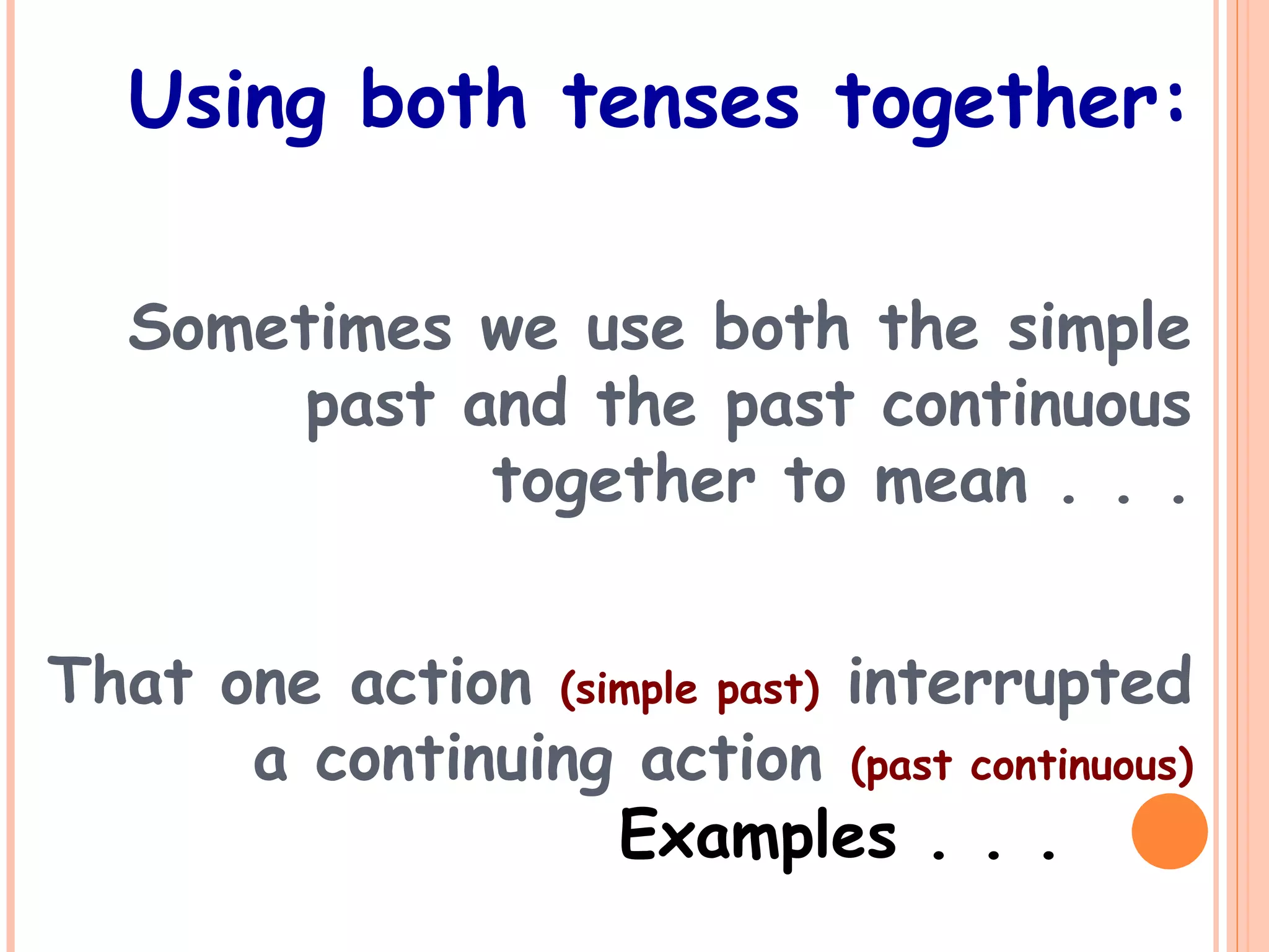 Using both tenses together:
Sometimes we use both the simple
past and the past continuous
together to mean . . .
That one action (simple past) interrupted
a continuing action (past continuous)
Examples . . .
 