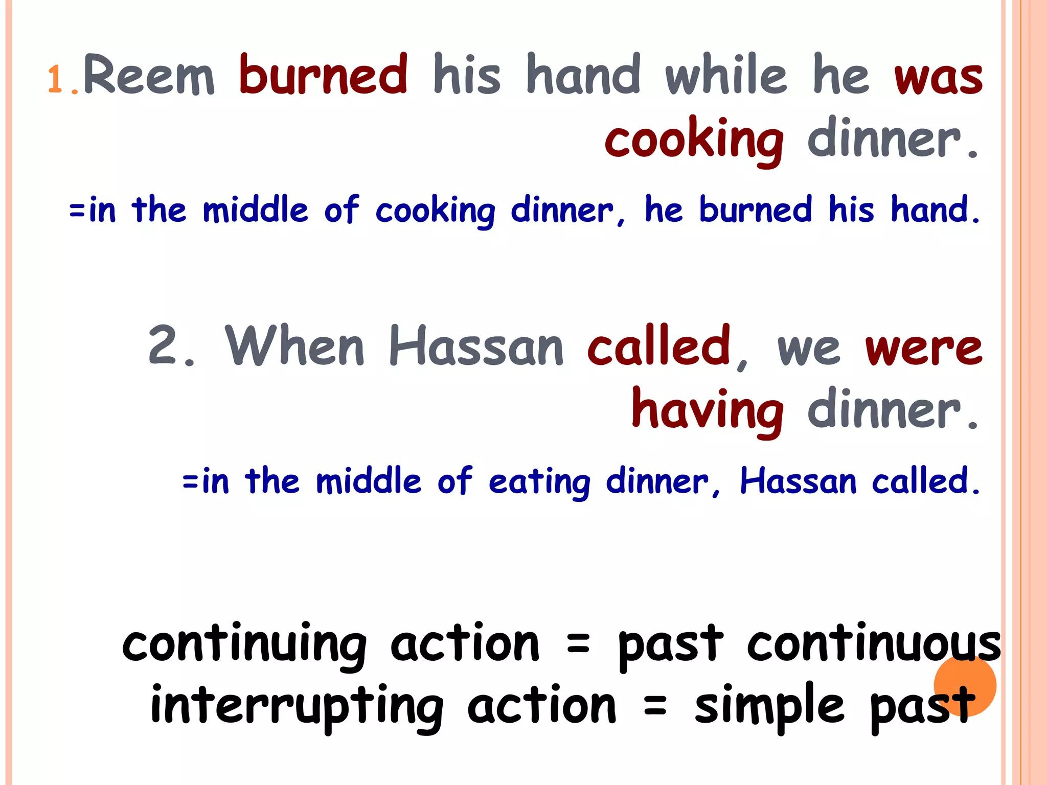 1.Reem burned his hand while he was
cooking dinner.
=in the middle of cooking dinner, he burned his hand.
2. When Hassan called, we were
having dinner.
=in the middle of eating dinner, Hassan called.
continuing action = past continuous
interrupting action = simple past
 