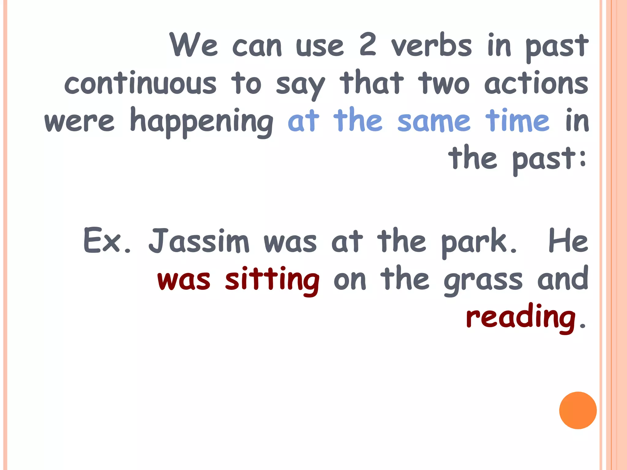 We can use 2 verbs in past
continuous to say that two actions
were happening at the same time in
the past:
Ex. Jassim was at the park. He
was sitting on the grass and
reading.
 