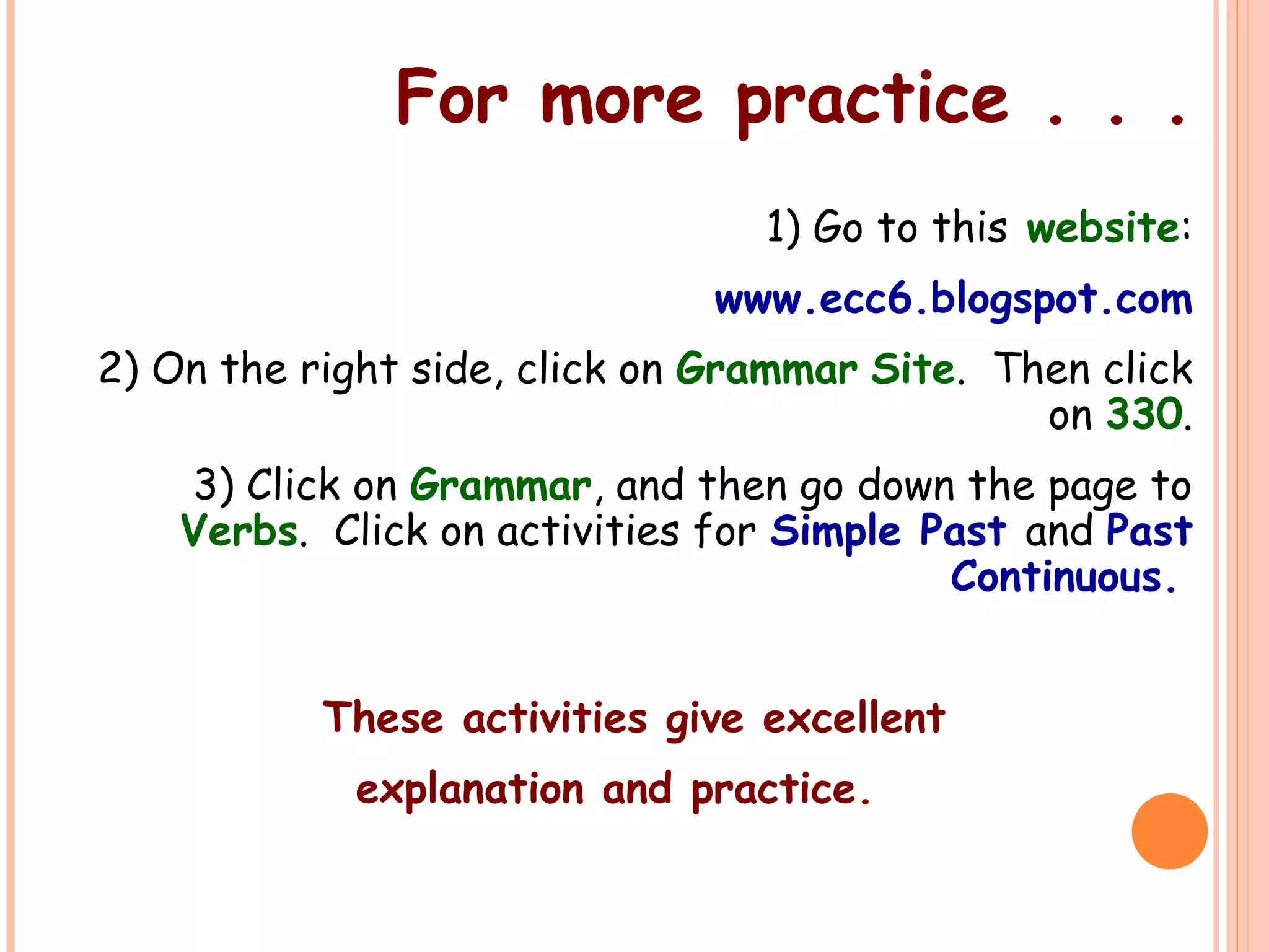 For more practice . . .
1) Go to this website:
www.ecc6.blogspot.com
2) On the right side, click on Grammar Site. Then click
on 330.
3) Click on Grammar, and then go down the page to
Verbs. Click on activities for Simple Past and Past
Continuous.
These activities give excellent
explanation and practice.
 