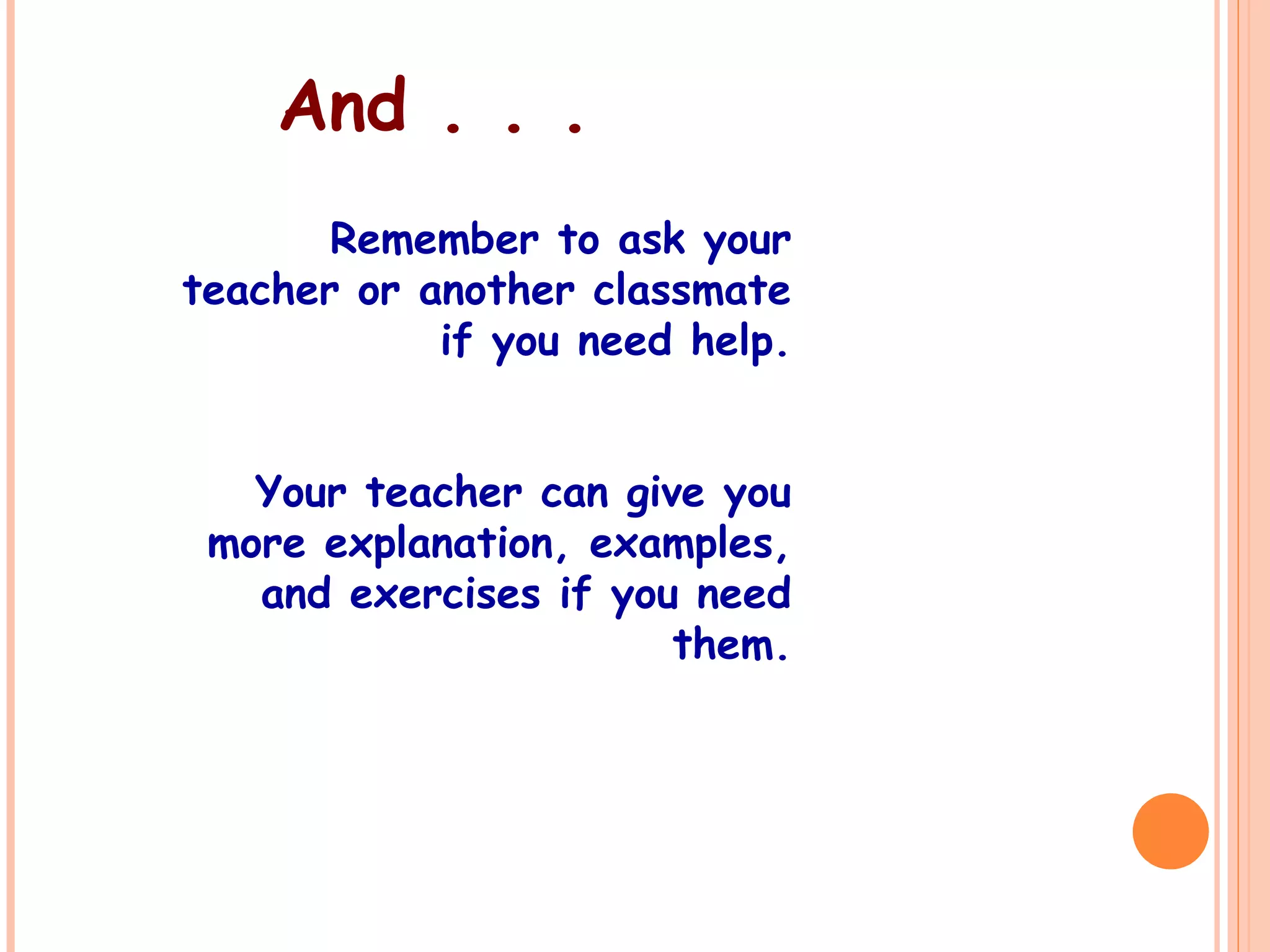 And . . .
Remember to ask your
teacher or another classmate
if you need help.
Your teacher can give you
more explanation, examples,
and exercises if you need
them.
 