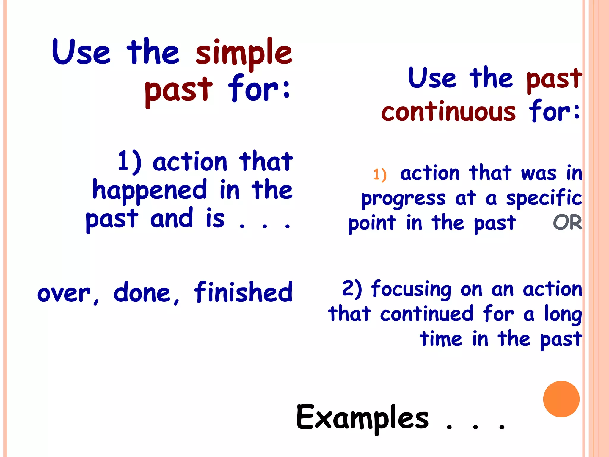 Use the simple
past for:
1) action that
happened in the
past and is . . .
over, done, finished
Use the past
continuous for:
1) action that was in
progress at a specific
point in the past OR
2) focusing on an action
that continued for a long
time in the past
Examples . . .
 