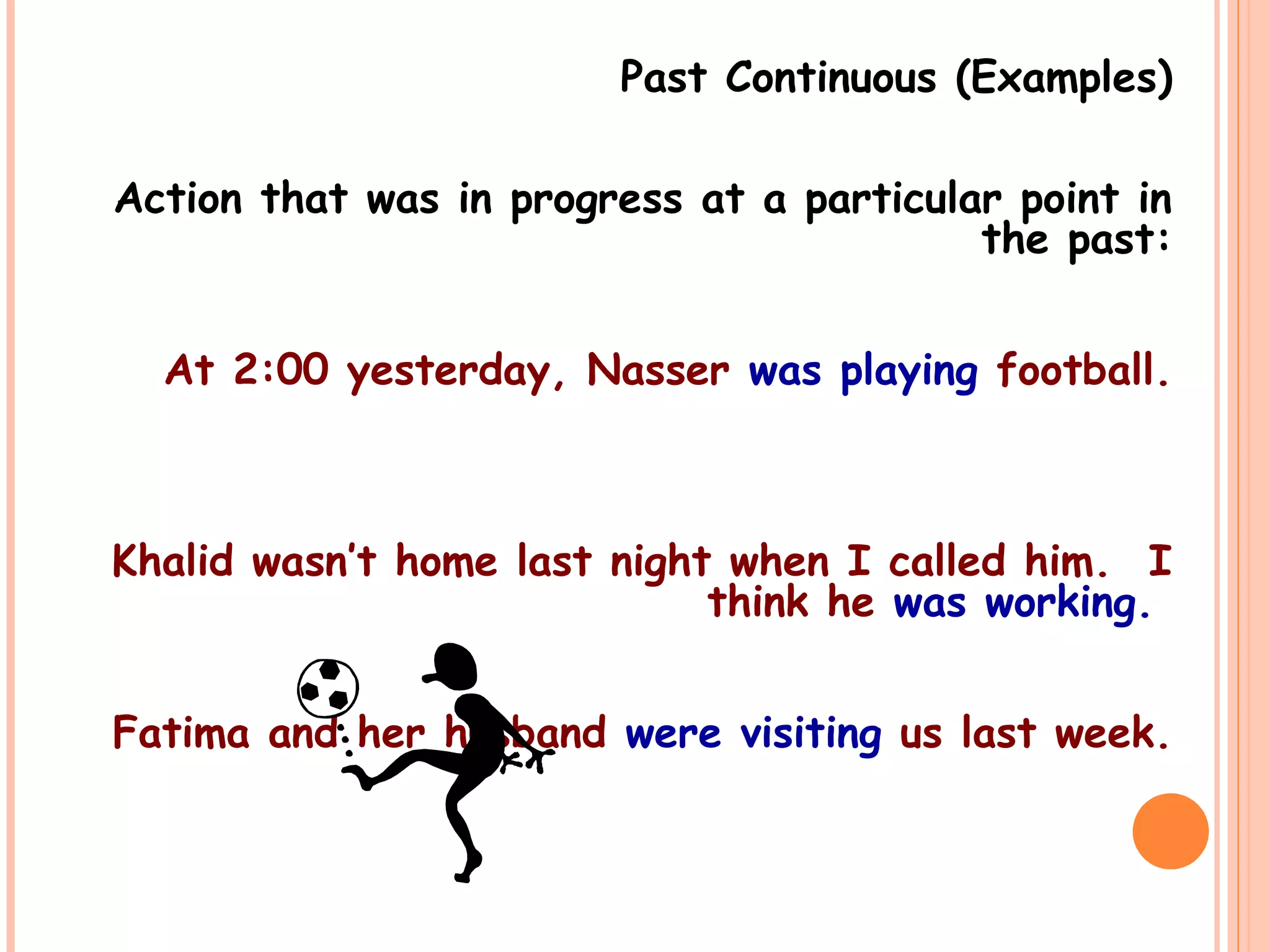 Past Continuous (Examples)
Action that was in progress at a particular point in
the past:
At 2:00 yesterday, Nasser was playing football.
Khalid wasn’t home last night when I called him. I
think he was working.
Fatima and her husband were visiting us last week.
 