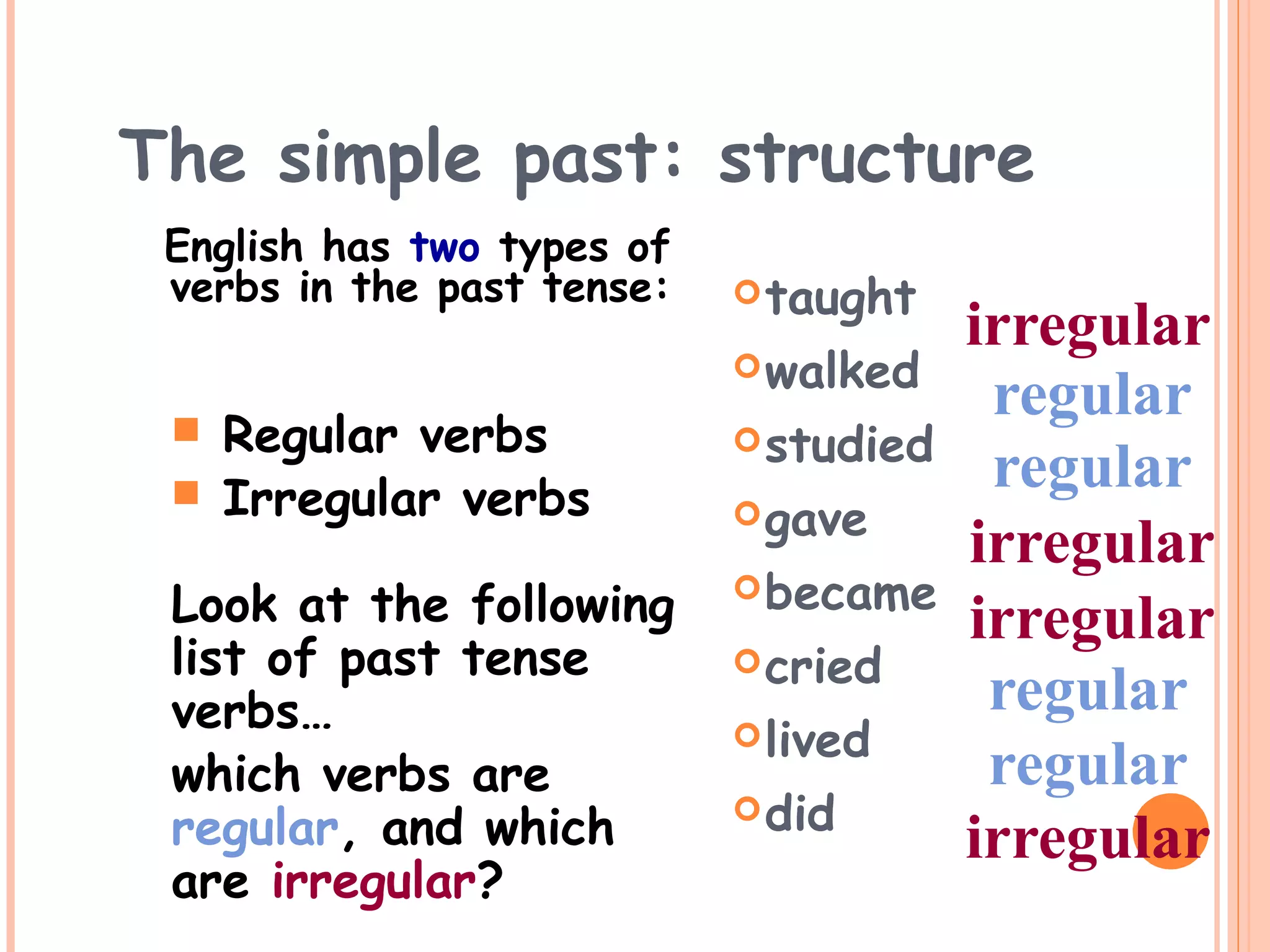 The simple past: structure
English has two types of
verbs in the past tense: taught
walked
studied
gave
became
cried
lived
did
regular
regular
regular
regular
irregular
irregular
irregular
irregular
Look at the following
list of past tense
verbs…
which verbs are
regular, and which
are irregular?
 Regular verbs
 Irregular verbs
 