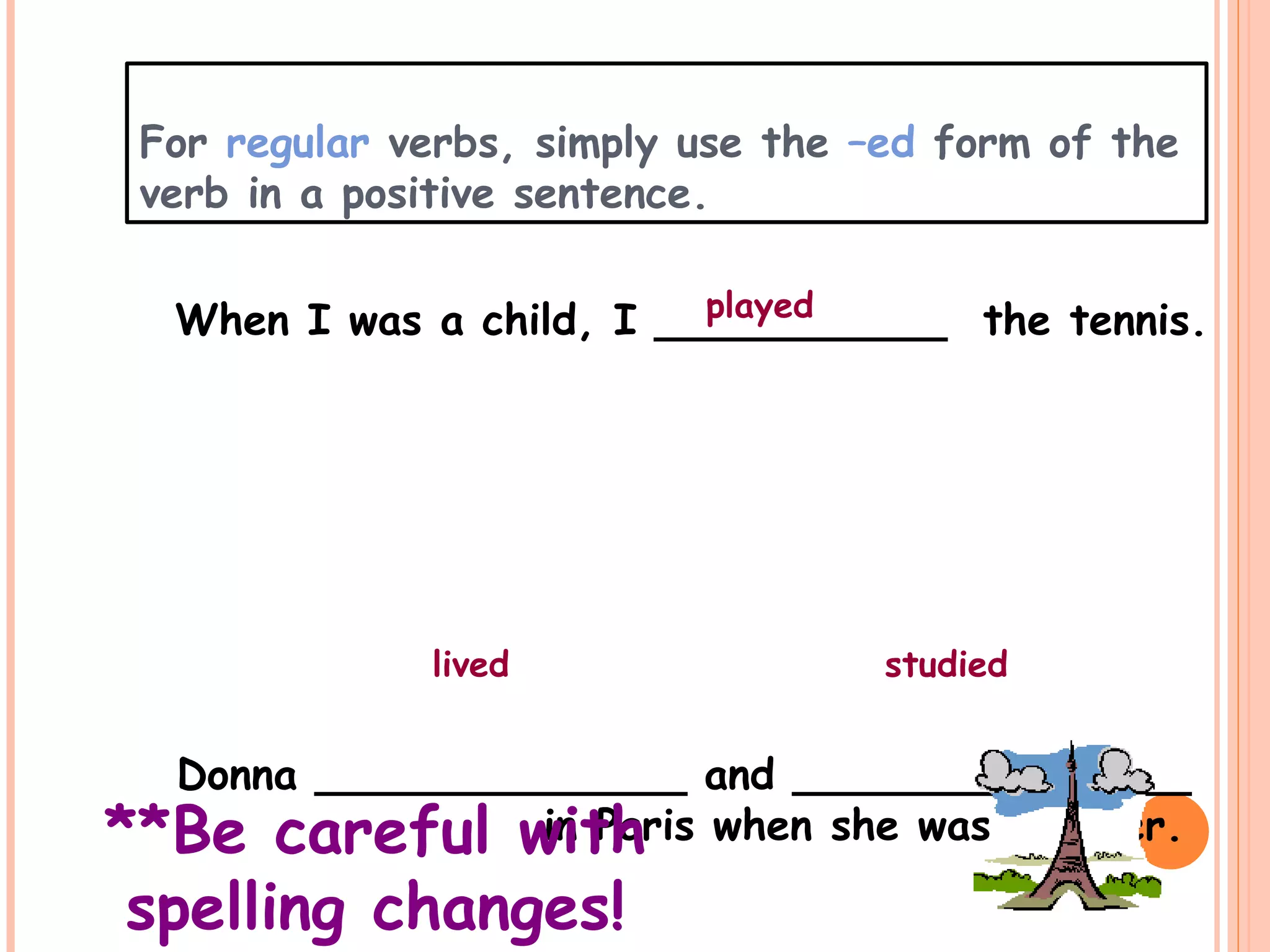 For regular verbs, simply use the –ed form of the
verb in a positive sentence.
When I was a child, I ___________ the tennis.
Donna ______________ and _______________
in Paris when she was younger.
played
lived studied
**Be careful with
spelling changes!
 