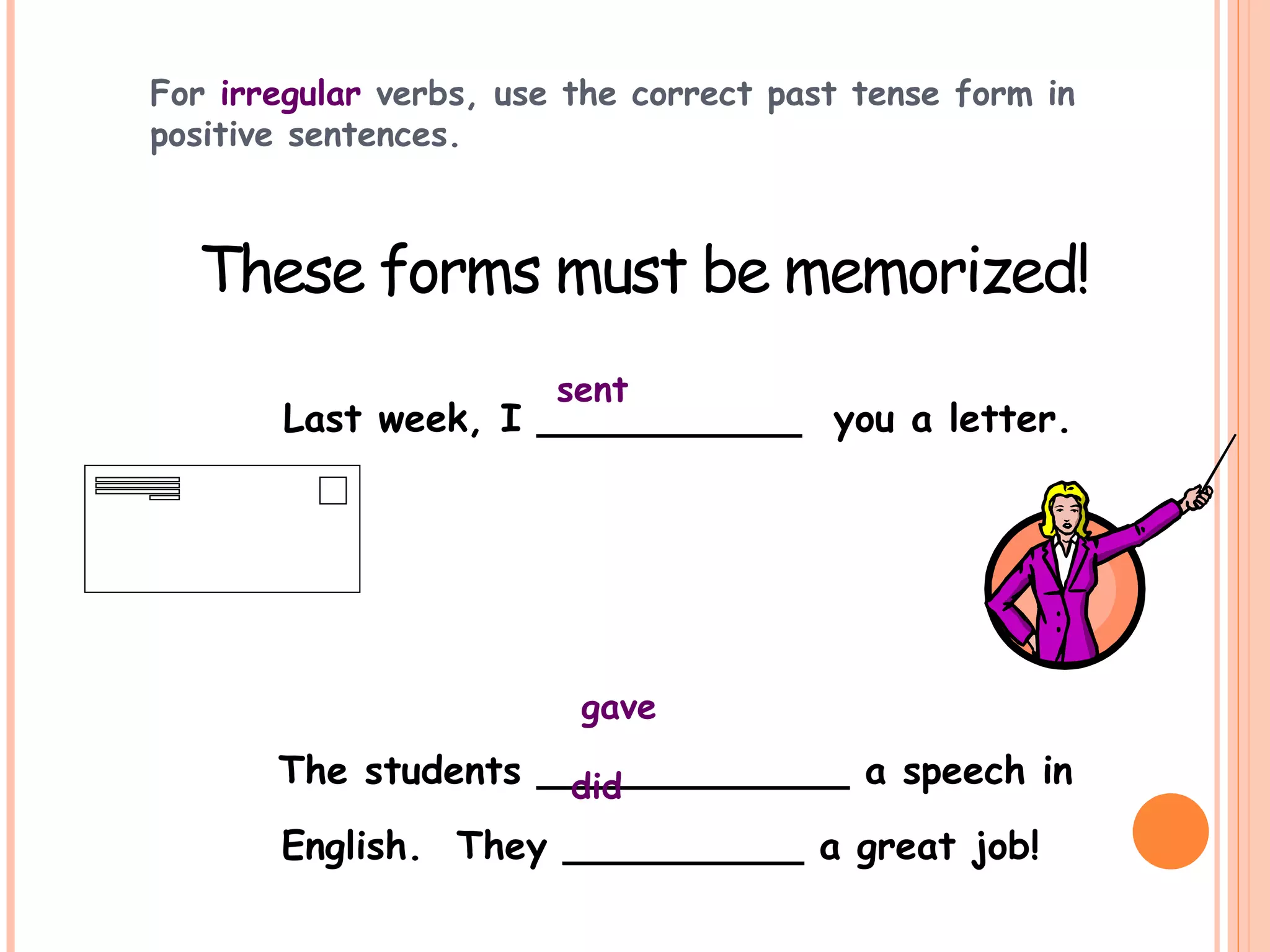 For irregular verbs, use the correct past tense form in
positive sentences.
Last week, I ___________ you a letter.
The students _____________ a speech in
English. They __________ a great job!
These forms must be memorized!
sent
gave
did
 