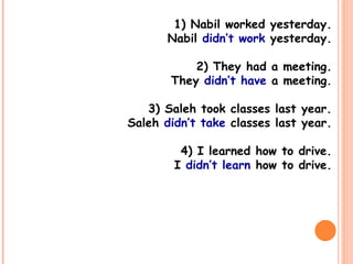 1) Nabil worked yesterday.
Nabil didn’t work yesterday.
2) They had a meeting.
They didn’t have a meeting.
3) Saleh took classes last year.
Saleh didn’t take classes last year.
4) I learned how to drive.
I didn’t learn how to drive.
 