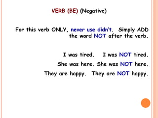 VERB (BE) (Negative)
For this verb ONLY, never use didn’t. Simply ADD
the word NOT after the verb.
I was tired. I was NOT tired.
She was here. She was NOT here.
They are happy. They are NOT happy.
 
