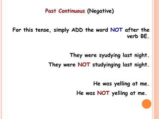 Past Continuous (Negative)
For this tense, simply ADD the word NOT after the
verb BE.
They were syudying last night.
They were NOT studyinging last night.
He was yelling at me.
He was NOT yelling at me.
 