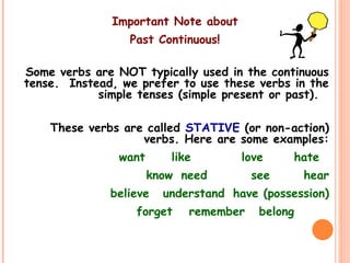 Important Note about
Past Continuous!
Some verbs are NOT typically used in the continuous
tense. Instead, we prefer to use these verbs in the
simple tenses (simple present or past).
These verbs are called STATIVE (or non-action)
verbs. Here are some examples:
want like love hate
know need see hear
believe understand have (possession)
forget remember belong
 