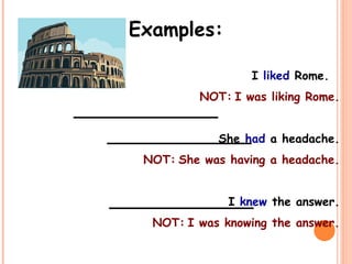 Examples:
I liked Rome.
NOT: I was liking Rome.
She had a headache.
NOT: She was having a headache.
I knew the answer.
NOT: I was knowing the answer.
_____________
_____________
_____________
 