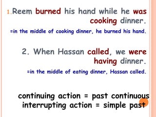 1.Reem burned his hand while he was
cooking dinner.
=in the middle of cooking dinner, he burned his hand.
2. When Hassan called, we were
having dinner.
=in the middle of eating dinner, Hassan called.
continuing action = past continuous
interrupting action = simple past
 