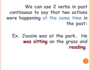 We can use 2 verbs in past
continuous to say that two actions
were happening at the same time in
the past:
Ex. Jassim was at the park. He
was sitting on the grass and
reading.
 