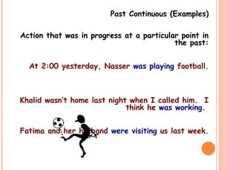 Past Continuous (Examples)
Action that was in progress at a particular point in
the past:
At 2:00 yesterday, Nasser was playing football.
Khalid wasn’t home last night when I called him. I
think he was working.
Fatima and her husband were visiting us last week.
 
