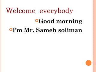 Welcome everybody
Good morning
I’m Mr. Sameh soliman
 