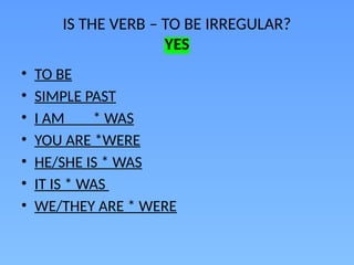 IS THE VERB – TO BE IRREGULAR?
YES
• TO BE
• SIMPLE PAST
• I AM * WAS
• YOU ARE *WERE
• HE/SHE IS * WAS
• IT IS * WAS
• WE/THEY ARE * WERE
 
