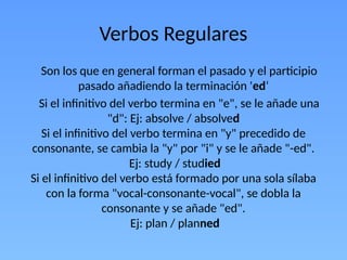 Verbos Regulares
Son los que en general forman el pasado y el participio
pasado añadiendo la terminación 'ed‘
Si el infinitivo del verbo termina en "e", se le añade una
"d": Ej: absolve / absolved
Si el infinitivo del verbo termina en "y" precedido de
consonante, se cambia la "y" por "i" y se le añade "-ed".
Ej: study / studied
Si el infinitivo del verbo está formado por una sola sílaba
con la forma "vocal-consonante-vocal", se dobla la
consonante y se añade "ed".
Ej: plan / planned
 