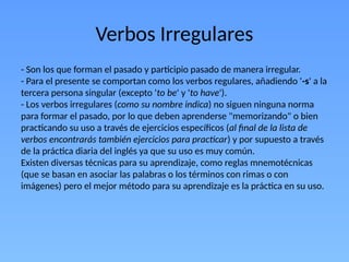 Verbos Irregulares
- Son los que forman el pasado y participio pasado de manera irregular.
- Para el presente se comportan como los verbos regulares, añadiendo '-s' a la
tercera persona singular (excepto 'to be' y 'to have').
- Los verbos irregulares (como su nombre indica) no siguen ninguna norma
para formar el pasado, por lo que deben aprenderse "memorizando" o bien
practicando su uso a través de ejercicios específicos (al final de la lista de
verbos encontrarás también ejercicios para practicar) y por supuesto a través
de la práctica diaria del inglés ya que su uso es muy común.
Existen diversas técnicas para su aprendizaje, como reglas mnemotécnicas
(que se basan en asociar las palabras o los términos con rimas o con
imágenes) pero el mejor método para su aprendizaje es la práctica en su uso.
 