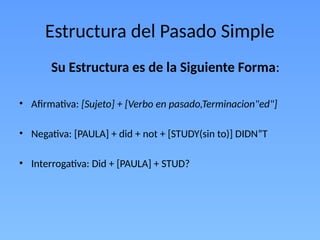 Estructura del Pasado Simple
Su Estructura es de la Siguiente Forma:
• Afirmativa: [Sujeto] + [Verbo en pasado,Terminacion"ed"]
• Negativa: [PAULA] + did + not + [STUDY(sin to)] DIDN”T
• Interrogativa: Did + [PAULA] + STUD?
 