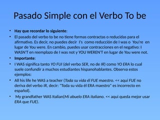 Pasado Simple con el Verbo To be
• Hay que recordar lo siguiente:
• El pasado del verbo to be no tiene formas contractas o reducidas para el
afirmativo. Es decir, no puedes decir I's como reducción de I was o You're en
lugar de You were. En cambio, puedes usar contracciones en el negativo: I
WASN'T en reemplazo de I was not y YOU WEREN'T en lugar de You were not.
• Importante:
• I WAS significa tanto YO FUI (del verbo SER, no de IR) como YO ERA lo cual
suele confundir a muchos estudiantes hispanohablantes. Observa estos
ejemplos:
• All his life he WAS a teacher (Toda su vida él FUE maestro. << aquí FUE no
deriva del verbo IR, decir: "Toda su vida él ERA maestro" es incorrecto en
español).
• My grandfather WAS Italian(Mi abuelo ERA italiano. << aqui queda mejor usar
ERA que FUE).
 