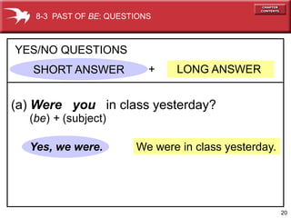 8-3 PAST OF BE: QUESTIONS



YES/NO QUESTIONS
   SHORT ANSWER            +   LONG ANSWER


(a) Were you in class yesterday?
  (be) + (subject)

  Yes, we were.         We were in class yesterday.




                                                      20
 