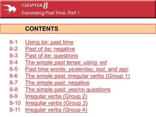CONTENTS

8-1    Using be: past time
8-2    Past of be: negative
8-3    Past of be: questions
8-4    The simple past tense: using -ed
8-5    Past time words: yesterday, last, and ago
8-6    The simple past: irregular verbs (Group 1)
8-7    The simple past: negative
8-8    The simple past: yes/no questions
8-9    Irregular verbs (Group 2)
8-10   Irregular verbs (Group 3)
8-11   Irregular verbs (Group 4)
 