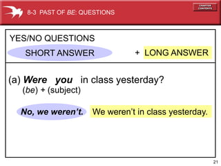 8-3 PAST OF BE: QUESTIONS



YES/NO QUESTIONS
   SHORT ANSWER                 + LONG ANSWER


(a) Were you in class yesterday?
  (be) + (subject)

  No, we weren’t.    We weren’t in class yesterday.




                                                      21
 