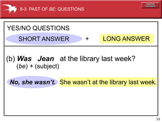 8-3 PAST OF BE: QUESTIONS



YES/NO QUESTIONS
    SHORT ANSWER                +   LONG ANSWER


(b) Was Jean at the library last week?
   (be) + (subject)

 No, she wasn’t. She wasn’t at the library last week.




                                                    23
 