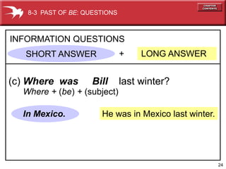 8-3 PAST OF BE: QUESTIONS



INFORMATION QUESTIONS
   SHORT ANSWER                +    LONG ANSWER


(c) Where was       Bill       last winter?
  Where + (be) + (subject)

  In Mexico.           He was in Mexico last winter.




                                                       24
 