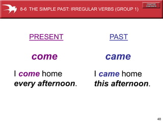 8-6 THE SIMPLE PAST: IRREGULAR VERBS (GROUP 1)




    PRESENT                        PAST

     come                         came
I come home                  I came home
every afternoon.             this afternoon.



                                                  48
 
