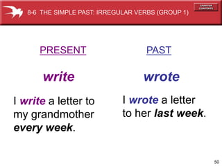 8-6 THE SIMPLE PAST: IRREGULAR VERBS (GROUP 1)




      PRESENT                       PAST

       write                        wrote
I write a letter to           I wrote a letter
my grandmother                to her last week.
every week.

                                                    50
 