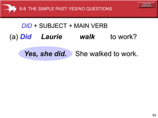 8-8 THE SIMPLE PAST: YES/NO QUESTIONS



   DID + SUBJECT + MAIN VERB
(a) Did    Laurie         walk         to work?

    Yes, she did.        She walked to work.




                                                  64
 