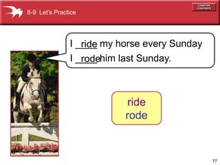 8-9 Let’s Practice




               I ____ my horse every Sunday
                  ride
               I ____ him last Sunday.
                  rode



                           ride
                          rode


                                              77
 