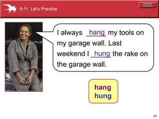 8-11 Let’s Practice




                            hang
                  I always _____ my tools on
                  my garage wall. Last
                             hung
                  weekend I _____ the rake on
                  the garage wall.


                             hang
                             hung

                                                97
 
