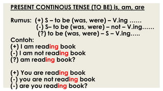 PRESENT CONTINOUS TENSE (TO BE) is, am, are
Rumus: (+) S – to be (was, were) – V.ing ……
(-) S– to be (was, were) – not – V.ing……
(?) to be (was, were) – S – V.ing…..
Contoh:
(+) I am reading book
(-) I am not reading book
(?) am reading book?
(+) You are reading book
(-) you are not reading book
(-) are you reading book?
 