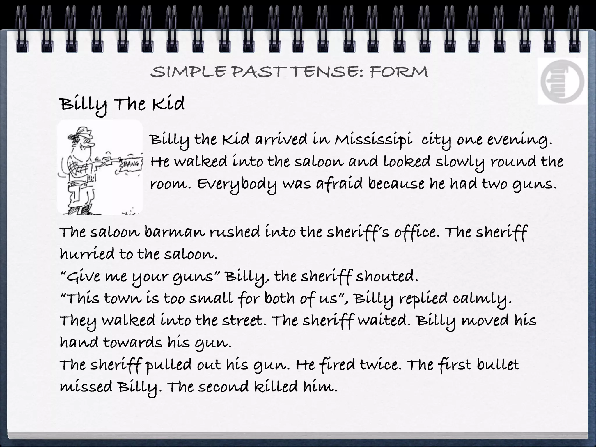 SIMPLE PAST TENSE: FORM
Billy The Kid
            Billy the Kid arrived in Mississipi city one evening.
            He walked into the saloon and looked slowly round the
            room. Everybody was afraid because he had two guns.

The saloon barman rushed into the sheriff’s office. The sheriff
hurried to the saloon.
“Give me your guns” Billy, the sheriff shouted.
“This town is too small for both of us”, Billy replied calmly.
They walked into the street. The sheriff waited. Billy moved his
hand towards his gun.
The sheriff pulled out his gun. He fired twice. The first bullet
missed Billy. The second killed him.
 