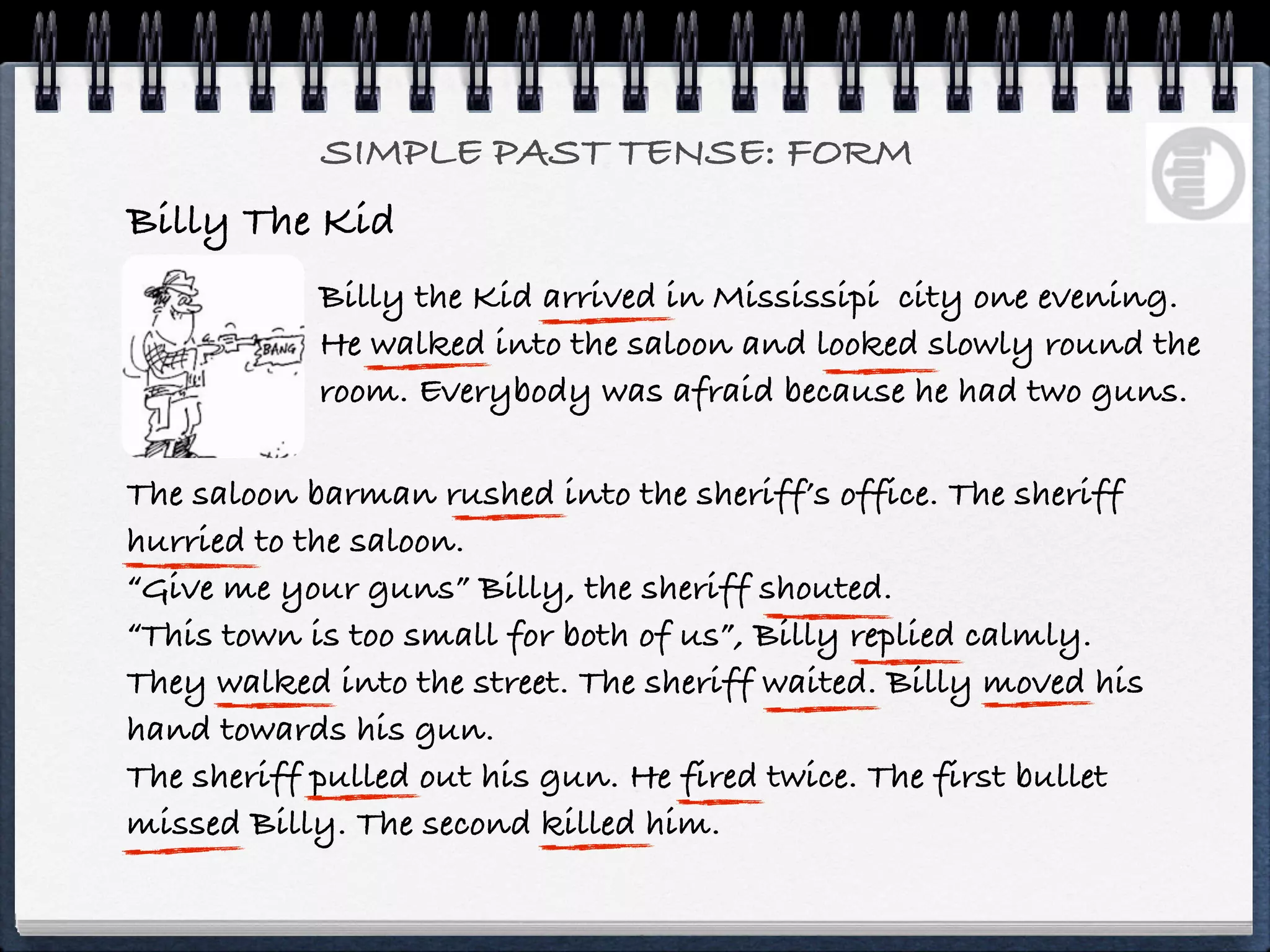 SIMPLE PAST TENSE: FORM
Billy The Kid
            Billy the Kid arrived in Mississipi city one evening.
            He walked into the saloon and looked slowly round the
            room. Everybody was afraid because he had two guns.

The saloon barman rushed into the sheriff’s office. The sheriff
hurried to the saloon.
“Give me your guns” Billy, the sheriff shouted.
“This town is too small for both of us”, Billy replied calmly.
They walked into the street. The sheriff waited. Billy moved his
hand towards his gun.
The sheriff pulled out his gun. He fired twice. The first bullet
missed Billy. The second killed him.
 