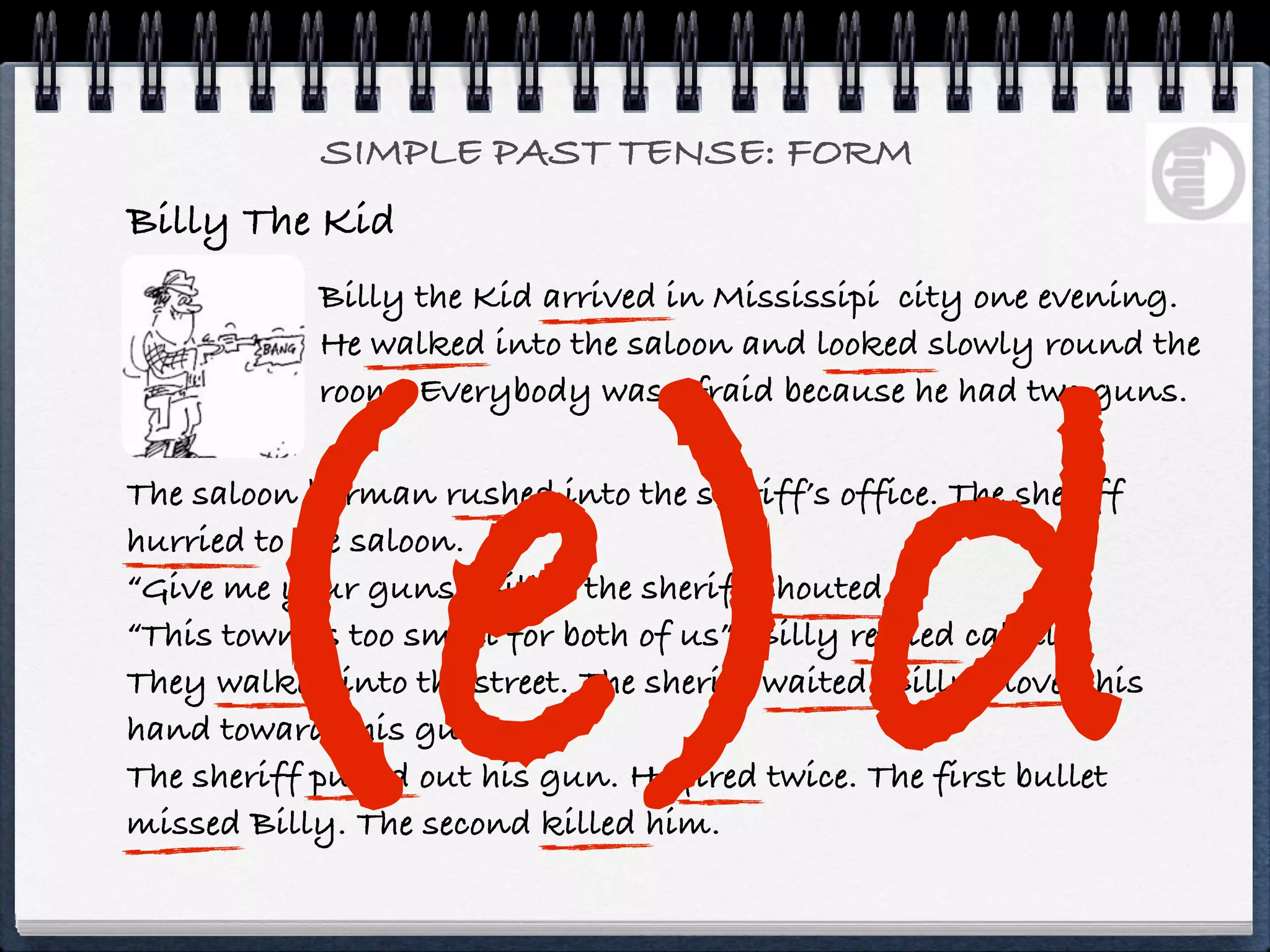 SIMPLE PAST TENSE: FORM
Billy The Kid
            Billy the Kid arrived in Mississipi city one evening.




    (e)d
            He walked into the saloon and looked slowly round the
            room. Everybody was afraid because he had two guns.

The saloon barman rushed into the sheriff’s office. The sheriff
hurried to the saloon.
“Give me your guns” Billy, the sheriff shouted.
“This town is too small for both of us”, Billy replied calmly.
They walked into the street. The sheriff waited. Billy moved his
hand towards his gun.
The sheriff pulled out his gun. He fired twice. The first bullet
missed Billy. The second killed him.
 