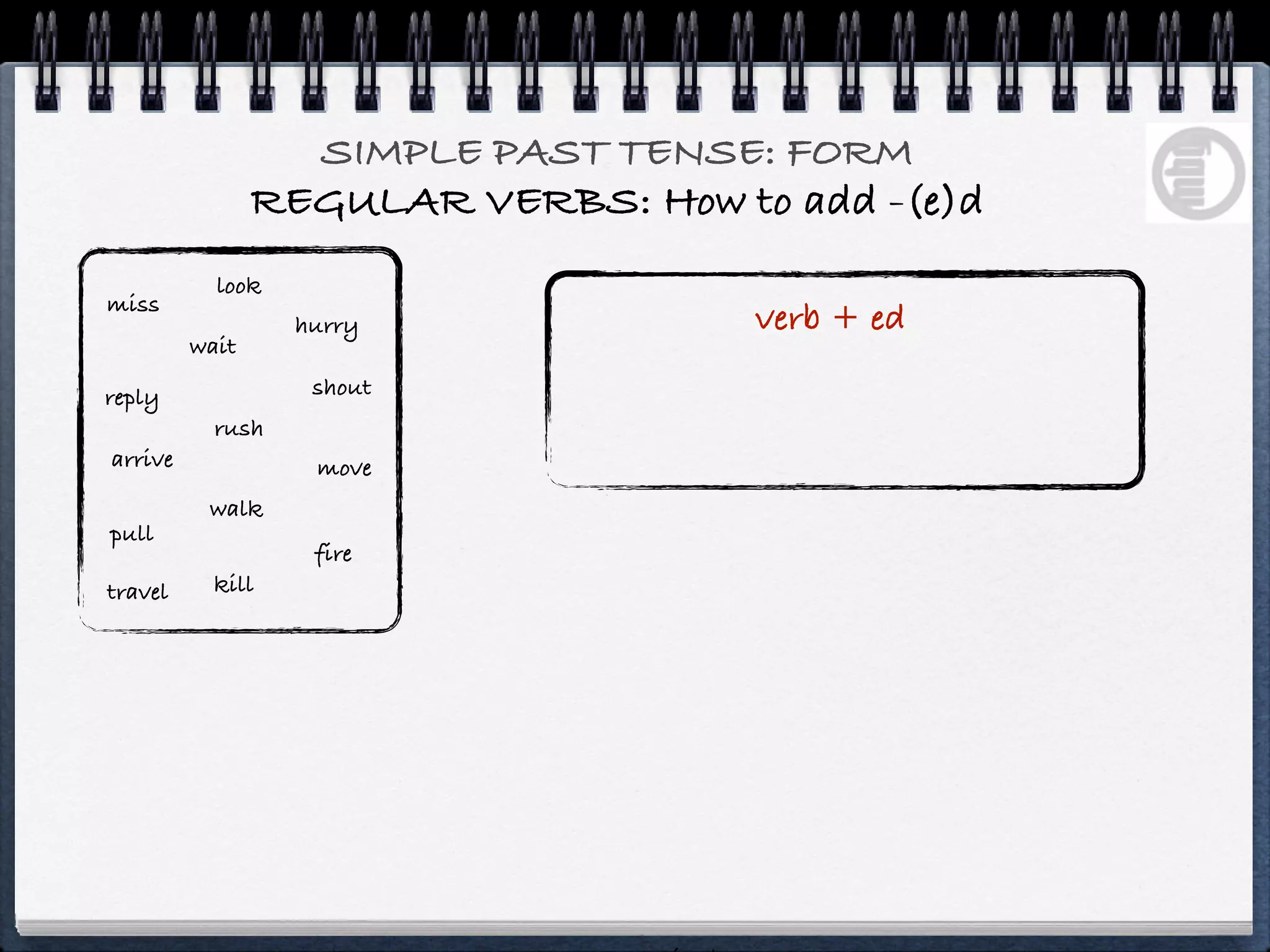 SIMPLE PAST TENSE: FORM
                REGULAR VERBS: How to add -(e)d
           look
miss
                  hurry              verb + ed
         wait

reply              shout
           rush
arrive             move
          walk
pull
                   fire
travel     kill
 